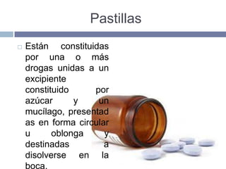 Pastillas
   Están constituidas
    por una o más
    drogas unidas a un
    excipiente
    constituido     por
    azúcar      y    un
    mucílago, presentad
    as en forma circular
    u      oblonga     y
    destinadas         a
    disolverse en la
    boca.
 