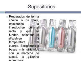 Supositorios
   Preparados de forma
    cónica o de bala,
    destinados          a
    introducirse por el
    recto y que se
    funden, ablandan o
    disuelven           a
    temperatura       del
    cuerpo. Excipientes o
    bases más utilizados
    son la manteca de
    cacao, la glicerina
 
