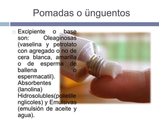 Pomadas o ünguentos
   Excipiente o base
    son:       Oleaginosas
    (vaselina y petrolato
    con agregado o no de
    cera blanca, amarilla
    o de esperma de
    ballena               o
    espermacatil).
    Absorbentes
    (lanolina)
    Hidrosolubles(polietile
    nglicoles) y Emulsivas
    (emulsión de aceite y
    agua).
 