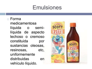 Emulsiones
   Forma
    medicamentosa
    líquida    o    semi-
    líquida de aspecto
    lechoso o cremoso
    constituida       por
    sustancias oleosas,
    resinosas,        etc,
    uniformemente
    distribuidas       en
    vehículo líquido.
 