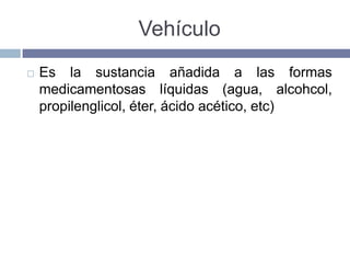 Vehículo
   Es la sustancia añadida a las formas
    medicamentosas líquidas (agua, alcohcol,
    propilenglicol, éter, ácido acético, etc)
 