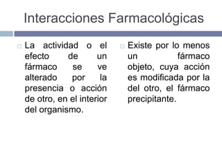 Interacciones Farmacológicas
   La actividad o el            Existe por lo menos
    efecto     de       un        un            fármaco
    fármaco     se      ve        objeto, cuya acción
    alterado    por      la       es modificada por la
    presencia o acción            del otro, el fármaco
    de otro, en el interior       precipitante.
    del organismo.
 
