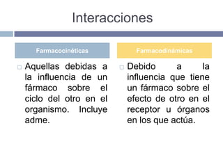 Interacciones

      Farmacocinéticas           Farmacodinámicas

   Aquellas debidas a        Debido      a      la
    la influencia de un        influencia que tiene
    fármaco sobre el           un fármaco sobre el
    ciclo del otro en el       efecto de otro en el
    organismo. Incluye         receptor u órganos
    adme.                      en los que actúa.
 