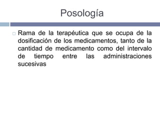 Posología
   Rama de la terapéutica que se ocupa de la
    dosificación de los medicamentos, tanto de la
    cantidad de medicamento como del intervalo
    de tiempo entre las administraciones
    sucesivas
 