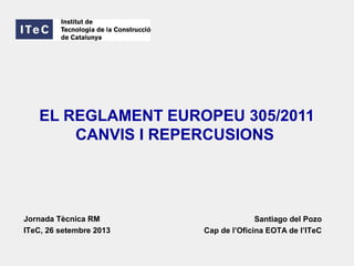 EL REGLAMENT EUROPEU 305/2011
CANVIS I REPERCUSIONS
Santiago del Pozo
Cap de l’Oficina EOTA de l’ITeC
Jornada Tècnica RM
ITeC, 26 setembre 2013
 