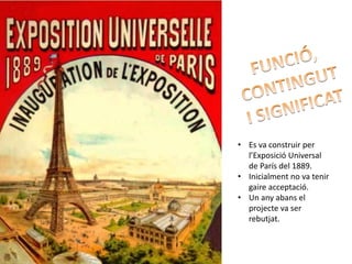 • Es va construir per
  l’Exposició Universal
  de París del 1889.
• Inicialment no va tenir
  gaire acceptació.
• Un any abans el
  projecte va ser
  rebutjat.
 
