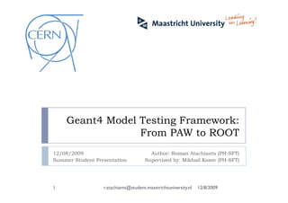 Geant4 Model Testing Framework:
From PAW to ROOT
Author: Roman Atachiants (PH-SFT)
Supervised by: Mikhail Kosov (PH-SFT)
12/08/2009
Summer Student Presentation
12/8/20091 r.atachiants@student.maastrichtuniversity.nl
 