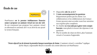 PostFinance est le premier établissement financier
suisse à proposer un assistant virtuel sur son site web.
Ils ont commencé par proposer leur assistant virtuel
en allemand en automne 2017 et en 2018 ils ont ajouté
la version française.
15
▪ Disponible 24h/24. et 7j/7
▪ Il traite automatiquement les questions
fréquemment posées par les clients. Les
collaboratrices et les collaborateurs du Contact
Center peuvent ainsi accorder toute leur attention
aux requêtes plus complexes.
▪ Ce chatbot ne vous aide pas à gérer votre compte
bancaire, mais plutôt à trouver des réponses à vos
questions.
▪ Plus le nombre de chats est élevé, plus l’assistant
virtuel a l’occasion d’apprendre.
"Notre objectif est de devenir la première banque numérique de Suisse. L’assistant virtuel y contribue" explique
Sylvie Meyer, responsable Retail et membre du comité directeur de PostFinance
Étude de cas
 