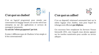 C’est quoi un chatbot?
C’est un logiciel programmé pour simuler une
conversation en langage naturel, sur un site web d’une
entreprise ou sur des applications et services de
messagerie instantanée.
Ce sont des "robots qui papotent" par écrit.
Il existe 2 différents types de Chatbots: le bot simple et
le bot conversationnel.
3
C’est quoi un callbot?
C’est un dispositif relationnel automatisé basé sur la
même logique d’un chatbot, mais pour lequel les
échanges sont effectués par téléphone.
Ces nouveaux bots remplacent les Serveurs Vocaux
Interactifs (SVI), avec lesquels nous devons appuyer
sur les touches numérotées pour accéder au service
adéquat .
 