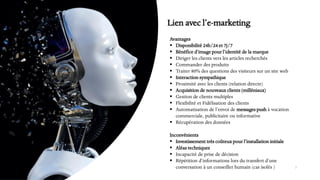 Avantages
▪ Disponibilité 24h/24 et 7j/7
▪ Bénéfice d’image pour l’identité de la marque
▪ Diriger les clients vers les articles recherchés
▪ Commander des produits
▪ Traiter 80% des questions des visiteurs sur un site web
▪ Interaction sympathique
▪ Proximité avec les clients (relation directe)
▪ Acquisition de nouveaux clients (milléniaux)
▪ Gestion de clients multiples
▪ Flexibilité et Fidélisation des clients
▪ Automatisation de l’envoi de messages push à vocation
commerciale, publicitaire ou informative
▪ Récupération des données
Inconvénients
▪ Investissement très coûteux pour l’installation initiale
▪ Aléas techniques
▪ Incapacité de prise de décision
▪ Répétition d‘informations lors du transfert d’une
conversation à un conseiller humain (cas isolés ) 7
Lien avec l’e-marketing
 