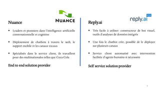 Nuance
▪ Leaders et pionniers dans l’intelligence artificielle
conversationnelle et cognitive
▪ Déploiement de chatbots à travers le web, le
support mobile et les canaux vocaux
▪ Spécialisés dans le service client, ils travaillent
pour des multinationales telles que Coca-Cola
End to end solution provider
9
Reply.ai
▪ Très facile à utiliser: constructeur de bot visuel,
outils d’analyses de données intégrés
▪ Une fois le chatbot crée, possible de le déployer
sur plusieurs canaux
▪ Service client automatisé avec intervention
facilitée d’agents humains si nécessaire
Self service solution provider
 