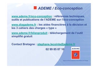 ADEME / Eco-conception

www.ademe.fr/eco-conception : références techniques,
outils et publications de l’ADEME sur l’éco-conception
www.diagademe.fr : les aides financières à la décision et
les 3 cahiers des charges « type »
www.ademe.fr/bilanproduit : téléchargement de l’outil
simplifié gratuit

Contact Bretagne : stephane.lecointe@ademe.fr
                         02 99 85 87 10
 