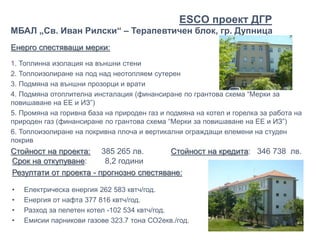 Енерго спестяващи мерки:
1. Топлинна изолация на външни стени
2. Топлоизолиране на под над неотопляем сутерен
3. Подмяна на външни прозорци и врати
4. Подмяна отоплителна инсталация (финансиране по грантова схема “Мерки за
повишаване на ЕЕ и ИЗ”)
5. Промяна на горивна база на природен газ и подмяна на котел и горелка за работа на
природен газ (финансиране по грантова схема “Мерки за повишаване на ЕЕ и ИЗ”)
6. Топлоизолиране на покривна плоча и вертикални ограждащи елемени на студен
покрив
Стойност на проекта: 385 265 лв. Стойност на кредита: 346 738 лв.
МБАЛ „Св. Иван Рилски“ – Терапевтичен блок, гр. Дупница
Срок на откупуване: 8,2 години
Резултати от проекта - прогнозно спестяване:
• Електрическа енергия 262 583 квтч/год.
• Енергия от нафта 377 816 квтч/год.
• Разход за пелетен котел -102 534 квтч/год.
• Емисии парникови газове 323.7 тона СО2екв./год.
ЕSCO проект ДГР
 