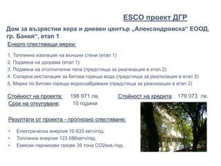 Енерго спестяващи мерки:
1. Топлинна изолация на външни стени (етап 1)
2. Подмяна на дограма (етап 1)
3. Подмяна на отоплителни тела (предстяща за реализация в етап 2)
4. Соларна инсталация за битова гореща вода (предстяща за реализация в етап 2)
5. Мерки по битово горещо водоснабдяване (предстяща за реализация в етап 2)
Стойност на проекта: 198 971 лв. Стойност на кредита: 179 073 лв.
Дом за възрастни хора и дневен център „Александровска“ ЕООД,
гр. Банкя“, етап 1
Срок на откупуване: 10 години
Резултати от проекта - прогнозно спестяване:
• Електрическа енергия 10 633 квтч/год.
• Топлинна енергия 123 586квтч/год.
• Емисии парникови газове 35 тона СО2екв./год.
ЕSCO проект ДГР
 