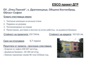 Енерго спестяващи мерки:
1. Топлинна изолация на външни стени
2. Подмяна на дограма
3. Топлоизолиране на покрив
4. Проектиране, доставка и монтаж на котел работещ на дървесна биомаса
Стойност на проектите: 220 700лв. Стойност на кредита: 165 525 лв.
ОУ „Отец Паисий“, с. Драговищица, Община Костинброд,
Област София
Срок на откупуване: 6,7 години
Резултати от проекта - прогнозно спестяване:
- Енергия от нафта 258 947 квтч/год.
- Дървесна биомаса - 84 392 квтч/год.
- Емисии парникови газове 98 тона СО2екв./год.
ЕSCO проект ДГР
 