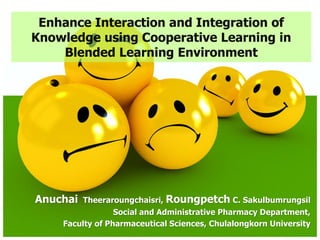Enhance Interaction and Integration of
Knowledge using Cooperative Learning in
    Blended Learning Environment




Anuchai   Theeraroungchaisri, Roungpetch C. Sakulbumrungsil
                 Social and Administrative Pharmacy Department,
    Faculty of Pharmaceutical Sciences, Chulalongkorn University
 