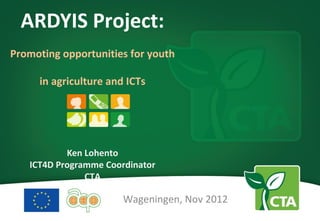 ARDYIS Project:
Promoting opportunities for youth

     in agriculture and ICTs




           Ken Lohento
   ICT4D Programme Coordinator
               CTA

                       Wageningen, Nov 2012
 