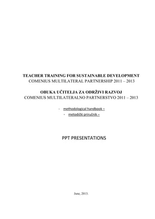 TEACHER TRAINING FOR SUSTAINABLE DEVELOPMENT
COMENIUS MULTILATERAL PARTNERSHIP 2011 – 2013
OBUKA UČITELJA ZA ODRŽIVI RAZVOJ
COMENIUS MULTILATERALNO PARTNERSTVO 2011 – 2013
- methodological handbook –
- metodički priručnik –
PPT PRESENTATIONS
June, 2013.
 