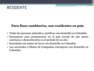 RESIDENTE



   Para fines cambiarios, son residentes en país

 Todas las personas naturales y jurídicas con domicilio en Colombia.
 Extranjeros cuya permanencia en el país exceda de seis meses
  continuos o discontinuitos en el período de un año.
 Sociedades sin ánimo de lucro con domicilio en Colombia.
 Las sucursales o filiales de Compañías extranjeras con domicilio en
  Colombia.
 