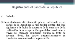 Registro ante el Banco de la República


1.   Cuándo:

Deberá efectuarse directamente por el interesado en el
   Banco de la República a mas tardar dentro del mes
   siguiente a la fecha de apertura de la cuenta o de la
   realización de una operación que deba canalizarse a
   través del mercado cambiario cuando se trate de
   cuentas libres, las cuales automáticamente se
   convierten en cuentas de compensación.
 