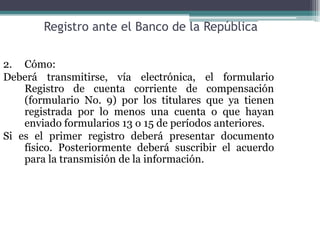 Registro ante el Banco de la República

2. Cómo:
Deberá transmitirse, vía electrónica, el formulario
    Registro de cuenta corriente de compensación
    (formulario No. 9) por los titulares que ya tienen
    registrada por lo menos una cuenta o que hayan
    enviado formularios 13 o 15 de períodos anteriores.
Si es el primer registro deberá presentar documento
    físico. Posteriormente deberá suscribir el acuerdo
    para la transmisión de la información.
 
