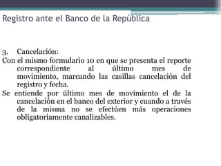 Registro ante el Banco de la República


3. Cancelación:
Con el mismo formulario 10 en que se presenta el reporte
    correspondiente       al     último       mes       de
    movimiento, marcando las casillas cancelación del
    registro y fecha.
Se entiende por último mes de movimiento el de la
    cancelación en el banco del exterior y cuando a través
    de la misma no se efectúen más operaciones
    obligatoriamente canalizables.
 
