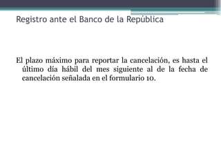 Registro ante el Banco de la República



El plazo máximo para reportar la cancelación, es hasta el
  último día hábil del mes siguiente al de la fecha de
  cancelación señalada en el formulario 10.
 