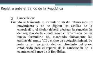 Registro ante el Banco de la República

      3. Cancelación:
      Cuando se transmita el formulario 10 del último mes de
         movimiento y no se digiten las casillas de la
         cancelación, el titular deberá efectuar la cancelación
         del registro de la cuenta con la transmisión de un
         nuevo formulario 10, marcando únicamente las
         casillas del punto VII y el tipo de operación inicial. Lo
         anterior, sin perjuicio del cumplimiento del plazo
         establecido para el reporte de la cancelación de la
         cuenta en el Banco de la República.
 