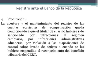 Registro ante el Banco de la República

4. Prohibición:
La apertura y el mantenimiento del registro de las
   cuentas corrientes de compensación queda
   condicionado a que el titular de ellas no hubiere sido
   sancionado      por   infracciones      al   régimen
   cambiario,     por   infracciones      administrativas
   aduaneras, por violación a las disposiciones de
   control sobre lavado de activos o cuando se les
   hubiere suspendido el reconocimiento del beneficio
   tributario del CERT.
 