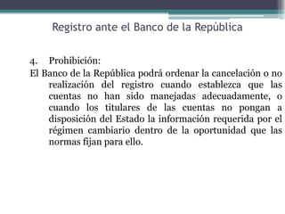 Registro ante el Banco de la República

4. Prohibición:
El Banco de la República podrá ordenar la cancelación o no
    realización del registro cuando establezca que las
    cuentas no han sido manejadas adecuadamente, o
    cuando los titulares de las cuentas no pongan a
    disposición del Estado la información requerida por el
    régimen cambiario dentro de la oportunidad que las
    normas fijan para ello.
 