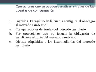 Operaciones que se pueden canalizar a través de las
     cuentas de compensación


1.   Ingresos: El registro en la cuenta configura el reintegro
     al mercado cambiario.
a.   Por operaciones derivadas del mercado cambiario
b.   Por operaciones que no tengan la obligación de
     canalizarse a través del mercado cambiario
c.   Divisas adquiridas a los intermediarios del mercado
     cambiario
 