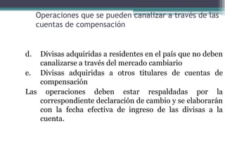 Operaciones que se pueden canalizar a través de las
     cuentas de compensación


d. Divisas adquiridas a residentes en el país que no deben
   canalizarse a través del mercado cambiario
e. Divisas adquiridas a otros titulares de cuentas de
   compensación
Las operaciones deben estar respaldadas por la
   correspondiente declaración de cambio y se elaborarán
   con la fecha efectiva de ingreso de las divisas a la
   cuenta.
 