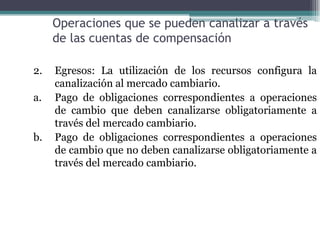 Operaciones que se pueden canalizar a través
     de las cuentas de compensación

2.   Egresos: La utilización de los recursos configura la
     canalización al mercado cambiario.
a.   Pago de obligaciones correspondientes a operaciones
     de cambio que deben canalizarse obligatoriamente a
     través del mercado cambiario.
b.   Pago de obligaciones correspondientes a operaciones
     de cambio que no deben canalizarse obligatoriamente a
     través del mercado cambiario.
 