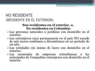 NO RESIDENTE
(RESIDENTE EN EL EXTERIOR)
           Son residentes en el exterior, o,
             No residentes en Colombia:
Las personas naturales o jurídicas con domicilio en el
 exterior.
Los extranjeros cuya permanencia en el país NO excede
 de seis meses continuos o discontinuos en un periodo de
 un año.
Las entidades sin ánimo de lucro con domicilio en el
 exterior.
Las sucursales de empresas colombianas o las
 principales de Compañías extranjeras con domicilio en el
 exterior.
 