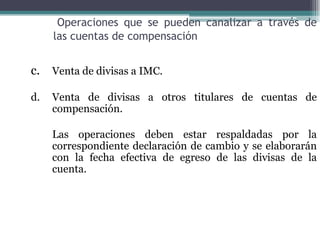 Operaciones que se pueden canalizar a través de
     las cuentas de compensación


c. Venta de divisas a IMC.

d.   Venta de divisas a otros titulares de cuentas de
     compensación.

     Las operaciones deben estar respaldadas por la
     correspondiente declaración de cambio y se elaborarán
     con la fecha efectiva de egreso de las divisas de la
     cuenta.
 