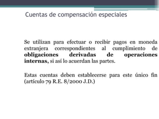 Cuentas de compensación especiales



Se utilizan para efectuar o recibir pagos en moneda
extranjera correspondientes al cumplimiento de
obligaciones        derivadas       de   operaciones
internas, si así lo acuerdan las partes.

Estas cuentas deben establecerse para este único fin
(artículo 79 R.E. 8/2000 J.D.)
 