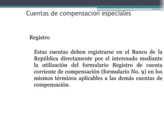 Cuentas de compensación especiales


 Registro

  Estas cuentas deben registrarse en el Banco de la
  República directamente por el interesado mediante
  la utilización del formulario Registro de cuenta
  corriente de compensación (formulario No. 9) en los
  mismos términos aplicables a las demás cuentas de
  compensación.
 
