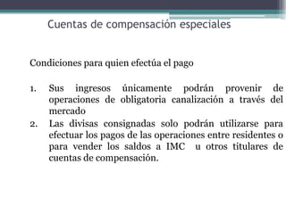 Cuentas de compensación especiales


Condiciones para quien efectúa el pago

1.   Sus ingresos únicamente podrán provenir de
     operaciones de obligatoria canalización a través del
     mercado
2.   Las divisas consignadas solo podrán utilizarse para
     efectuar los pagos de las operaciones entre residentes o
     para vender los saldos a IMC u otros titulares de
     cuentas de compensación.
 
