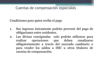 Cuentas de compensación especiales


Condiciones para quien recibe el pago

1.   Sus ingresos únicamente podrán provenir del pago de
     obligaciones entre residentes.
2.   Las divisas consignadas solo podrán utilizarse para
     realizar   operaciones     que deben     canalizarse
     obligatoriamente a través del mercado cambiario o
     para vender los saldos a IMC u otros titulares de
     cuentas de compensación.
 