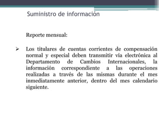 Suministro de información


    Reporte mensual:

   Los titulares de cuentas corrientes de compensación
    normal y especial deben transmitir vía electrónica al
    Departamento de Cambios Internacionales, la
    información correspondiente a las operaciones
    realizadas a través de las mismas durante el mes
    inmediatamente anterior, dentro del mes calendario
    siguiente.
 