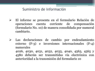 Suministro de información

   El informe se presenta en el formulario Relación de
    operaciones cuenta corriente de compensación
    (formulario No. 10) de manera consolidada por numeral
    cambiario.

   Las declaraciones de cambio por endeudamiento
    externo (F-3) e inversiones internacionales (F-4)
    numerales
    4026, 4030, 4031, 4032, 4035, 4040, 4563, 4565 y
    4580 deberán ser transmitidas vía electrónica con
    anterioridad a la transmisión del formulario 10
 