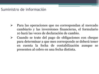 Suministro de información



        Para las operaciones que no correspondan al mercado
         cambiario y las inversiones financieras, el formulario
         10 hará las veces de declaración de cambio.
        Cuando se trate del pago de obligaciones con cheque
         para determinar a que mes corresponde se deberá tener
         en cuenta la fecha de contabilización aunque se
         presenten al cobro en una fecha distinta.
 