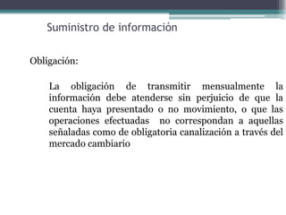 Suministro de información

Obligación:

    La obligación de transmitir mensualmente la
    información debe atenderse sin perjuicio de que la
    cuenta haya presentado o no movimiento, o que las
    operaciones efectuadas no correspondan a aquellas
    señaladas como de obligatoria canalización a través del
    mercado cambiario
 