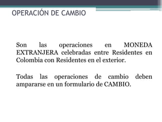 OPERACIÓN DE CAMBIO



 Son    las    operaciones      en     MONEDA
 EXTRANJERA celebradas entre Residentes en
 Colombia con Residentes en el exterior.

 Todas las operaciones de cambio deben
 ampararse en un formulario de CAMBIO.
 