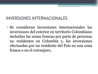 INVERSIONES INTERNACIONALES
• Se consideran inversiones internacionales las
  inversiones del exterior en territorio Colombiano
  incluidas las zonas francas por parte de personas
  no residentes en Colombia y, las inversiones
  efectuadas por un residente del País en una zona
  franca o en el extranjero.
 