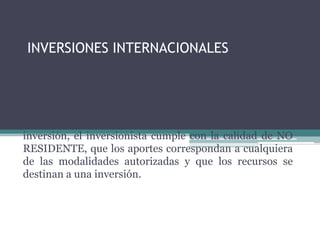 INVERSIONES INTERNACIONALES



Para calificar una operación como inversión del exterior
en Colombia, deberá demostrarse que a la fecha de la
inversión, el inversionista cumple con la calidad de NO
RESIDENTE, que los aportes correspondan a cualquiera
de las modalidades autorizadas y que los recursos se
destinan a una inversión.
 
