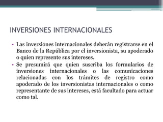 INVERSIONES INTERNACIONALES
• Las inversiones internacionales deberán registrarse en el
  Banco de la República por el inversionista, su apoderado
  o quien represente sus intereses.
• Se presumirá que quien suscriba los formularios de
  inversiones internacionales o las comunicaciones
  relacionadas con los trámites de registro como
  apoderado de los inversionistas internacionales o como
  representante de sus intereses, está facultado para actuar
  como tal.
 