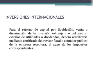 INVERSIONES INTERNACIONALES

 Para el retorno de capital por liquidación, venta o
 disminución de la inversión extranjera o del giro al
 exterior de utilidades o dividendos, deberá acreditarse
 mediante certificado del revisor fiscal o contador público
 de la empresa receptora, el pago de los impuestos
 correspondientes.
 