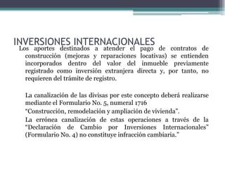 INVERSIONES INTERNACIONALES
 Los aportes destinados a atender el pago de contratos de
   construcción (mejoras y reparaciones locativas) se entienden
   incorporados dentro del valor del inmueble previamente
   registrado como inversión extranjera directa y, por tanto, no
   requieren del trámite de registro.

   La canalización de las divisas por este concepto deberá realizarse
   mediante el Formulario No. 5, numeral 1716
   “Construcción, remodelación y ampliación de vivienda”.
   La errónea canalización de estas operaciones a través de la
   “Declaración de Cambio por Inversiones Internacionales”
   (Formulario No. 4) no constituye infracción cambiaria.”
 