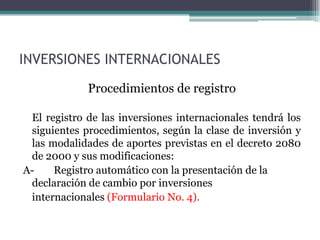 INVERSIONES INTERNACIONALES
             Procedimientos de registro

 El registro de las inversiones internacionales tendrá los
 siguientes procedimientos, según la clase de inversión y
 las modalidades de aportes previstas en el decreto 2080
 de 2000 y sus modificaciones:
A-    Registro automático con la presentación de la
 declaración de cambio por inversiones
 internacionales (Formulario No. 4).
 